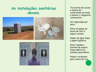 • Ter portas de acesso
e devem ser
construídas de modo
a manter o resguardo
conveniente;
• Ser separadas por
sexo;
• Estar situadas em
locais de fácil e
seguro acesso;
• Dispor de água limpa
e papel higiênico;
• Estar ligadas a
sistema de esgoto,
fossa séptica ou
sistema equivalente;
• Possuir recipiente
para coleta de lixo.
As instalações sanitárias
devem:
 