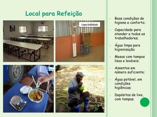 • Boas condições de
higiene e conforto;
• Capacidade para
atender a todos os
trabalhadores;
• Água limpa para
higienização;
• Mesas com tampos
lisos e laváveis;
• Assentos em
número suficiente;
• Água potável, em
condições
higiênicas;
• Depósitos de lixo,
com tampas.
Local para Refeição
 