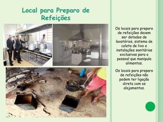 Os locais para preparo
de refeições devem
ser dotados de
lavatórios, sistema de
coleta de lixo e
instalações sanitárias
exclusivas para o
pessoal que manipula
alimentos.
Os locais para preparo
de refeições não
podem ter ligação
direta com os
alojamentos.
Local para Preparo de
Refeições
 