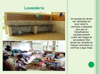 As lavanderias devem
ser instaladas em
local coberto,
ventilado e adequado
para que os
trabalhadores
alojados possam
cuidar das roupas de
uso pessoal. Elas
devem ser dotadas de
tanques individuais ou
coletivos e água limpa.
Lavanderia
 