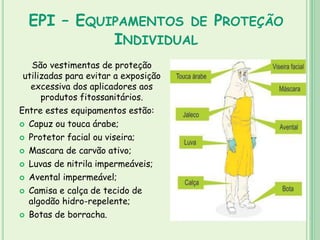 EPI – EQUIPAMENTOS DE PROTEÇÃO
INDIVIDUAL
São vestimentas de proteção
utilizadas para evitar a exposição
excessiva dos aplicadores aos
produtos fitossanitários.
Entre estes equipamentos estão:
 Capuz ou touca árabe;
 Protetor facial ou viseira;
 Mascara de carvão ativo;
 Luvas de nitrila impermeáveis;
 Avental impermeável;
 Camisa e calça de tecido de
algodão hidro-repelente;
 Botas de borracha.
 