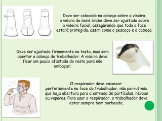 ´
P
R
O
T
E
Ç
Ã
O
Deve ser ajustada firmemente na testa, mas sem
apertar a cabeça do trabalhador. A viseira deve
ficar um pouco afastada do rosto para não
embaçar;
O respirador deve encaixar
perfeitamente na face do trabalhador, não permitindo
que haja abertura para a entrada de partículas, névoas
ou vapores. Para usar o respirador, o trabalhador deve
estar sempre bem barbeado;
Deve ser colocado na cabeça sobre a viseira.
o velcro do boné árabe deve ser ajustado sobre
a viseira facial, assegurando que toda a face
estará protegida, assim como o pescoço e a cabeça.
 