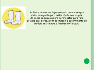 As botas devem ser impermeáveis, usando sempre
meias de algodão para evitar atrito com os pés.
As bocas da calça sempre devem estar para fora
do cano das botas, a fim de impedir o escorrimento do
produto tóxico para o interior do calçado;
 