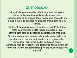 INTRODUÇÃO
A agricultura é uma das atividades mais antigas e
importantes no desenvolvimento evolutivo e
socioeconômico da humanidade, sendo que cerca de um
bilhão e meio de pessoas no planeta trabalham hoje no
campo.
No Brasil, temos os maiores índices de analfabetismo,
falta de instrução e alto índice de miséria, que
contribuem para as precárias condições de trabalho.
O setor rural é uma das atividades de maior índice de
acidentes no mundo, ao lado da construção civil e
mineração, conforme dados da Organização
Internacional do Trabalho. Os acidentes fatais giram em
torno de 170 mil trabalhadores por ano na agroindústria
mundial.
 