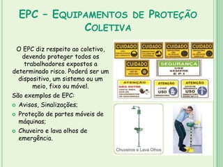EPC – EQUIPAMENTOS DE PROTEÇÃO
COLETIVA
O EPC diz respeito ao coletivo,
devendo proteger todos os
trabalhadores expostos a
determinado risco. Poderá ser um
dispositivo, um sistema ou um
meio, fixo ou móvel.
São exemplos de EPC:
 Avisos, Sinalizações;
 Proteção de partes móveis de
máquinas;
 Chuveiro e lava olhos de
emergência.
 