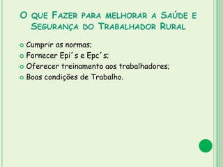 O QUE FAZER PARA MELHORAR A SAÚDE E
SEGURANÇA DO TRABALHADOR RURAL
 Cumprir as normas;
 Fornecer Epi´s e Epc´s;
 Oferecer treinamento aos trabalhadores;
 Boas condições de Trabalho.
 