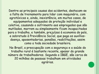 Dentre as principais causas dos acidentes, destacam-se
a falta de treinamento para lidar com maquinário, com
agrotóxicos e, ainda, inexistência, em muitos casos, de
equipamentos adequados de proteção individual e
coletiva, causando o sofrimento aos empregados que são
mutilados, morrem ou simplesmente ficam incapacitados
para o trabalho, e também, prejuízos à economia do país,
e sobretudo à Previdência Social, que paga os auxílios-
doença, aposentadorias, pensões, reabilitações, assim
como a toda sociedade brasileira.
No Brasil, a preocupação com a segurança e a saúde do
trabalho rural é bastante recente, apesar do grande
número de trabalhadores. Segundo o IBGE, são cerca de
20 milhões de pessoas trabalham em atividades
agrárias.
 
