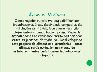 ÁREAS DE VIVÊNCIA
O empregador rural deve disponibilizar aos
trabalhadores áreas de vivência compostas de
instalações sanitárias, locais para refeição,
alojamentos - quando houver permanência de
trabalhadores no estabelecimento nos períodos
entre as jornadas de trabalho - local adequado
para preparo de alimentos e lavanderias - essas
últimas serão obrigatórias no caso de
estabelecimentos onde houver trabalhadores
alojados.
 