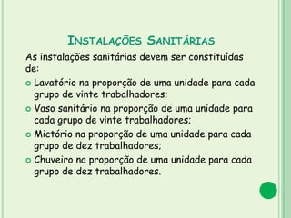 INSTALAÇÕES SANITÁRIAS
As instalações sanitárias devem ser constituídas
de:
 Lavatório na proporção de uma unidade para cada
grupo de vinte trabalhadores;
 Vaso sanitário na proporção de uma unidade para
cada grupo de vinte trabalhadores;
 Mictório na proporção de uma unidade para cada
grupo de dez trabalhadores;
 Chuveiro na proporção de uma unidade para cada
grupo de dez trabalhadores.
 