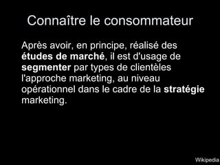 Connaître le consommateur Après avoir, en principe, réalisé des  études de marché , il est d'usage de  segmenter  par types de clientèles l'approche marketing, au niveau opérationnel dans le cadre de la  stratégie  marketing. Wikipedia 