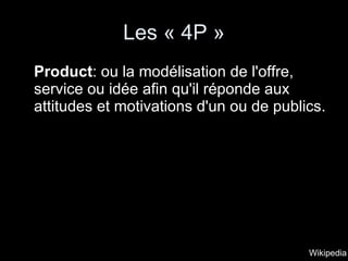 Les « 4P » Product : ou la modélisation de l'offre, service ou idée afin qu'il réponde aux attitudes et motivations d'un ou de publics.  Wikipedia 