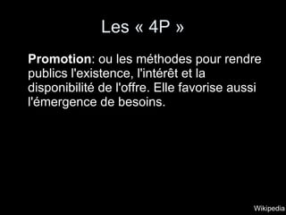 Les « 4P » Promotion : ou les méthodes pour rendre publics l'existence, l'intérêt et la disponibilité de l'offre. Elle favorise aussi l'émergence de besoins.  Wikipedia 