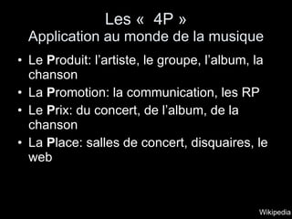 Les «  4P » Application au monde de la musique Le  P roduit: l’artiste, le groupe, l’album, la chanson La  P romotion: la communication, les RP Le  P rix: du concert, de l’album, de la chanson La  P lace: salles de concert, disquaires, le web Wikipedia 