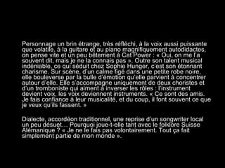 Personnage un brin étrange, très réfléchi, à la voix aussi puissante que volatile, à la guitare et au piano magnifiquement autodidactes, on pense vite et un peu bêtement à Cat Power : « Oui, on me l’a souvent dit, mais je ne la connais pas ». Outre son talent musical indéniable, ce qui séduit chez Sophie Hunger, c’est son étonnant charisme. Sur scène, d’un calme figé dans une petite robe noire, elle bouleverse par la bulle d’émotion qu’elle parvient à concentrer autour d’elle. Elle s’accompagne uniquement de deux choristes et d’un tromboniste qui aiment à inverser les rôles : l’instrument devient voix, les voix deviennent instruments. « Ce sont des amis. Je fais confiance à leur musicalité, et du coup, il font souvent ce que je veux qu’ils fassent. » Dialecte, accordéon traditionnel, une reprise d’un songwriter local un peu désuet… Pourquoi joue-t-elle tant avec le folklore Suisse Alémanique ? « Je ne le fais pas volontairement. Tout ça fait simplement partie de mon monde ».  