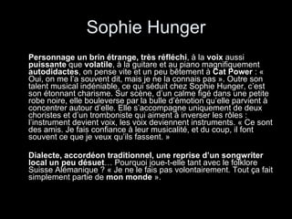 Sophie Hunger Personnage un brin étrange, très réfléchi , à la  voix  aussi  puissante  que  volatile , à la guitare et au piano magnifiquement  autodidactes , on pense vite et un peu bêtement à  Cat Power  : « Oui, on me l’a souvent dit, mais je ne la connais pas ». Outre son talent musical indéniable, ce qui séduit chez Sophie Hunger, c’est son étonnant charisme. Sur scène, d’un calme figé dans une petite robe noire, elle bouleverse par la bulle d’émotion qu’elle parvient à concentrer autour d’elle. Elle s’accompagne uniquement de deux choristes et d’un tromboniste qui aiment à inverser les rôles : l’instrument devient voix, les voix deviennent instruments. « Ce sont des amis. Je fais confiance à leur musicalité, et du coup, il font souvent ce que je veux qu’ils fassent. » Dialecte, accordéon traditionnel, une reprise d’un songwriter local un peu désuet … Pourquoi joue-t-elle tant avec le folklore Suisse Alémanique ? « Je ne le fais pas volontairement. Tout ça fait simplement partie de  mon monde  ».  