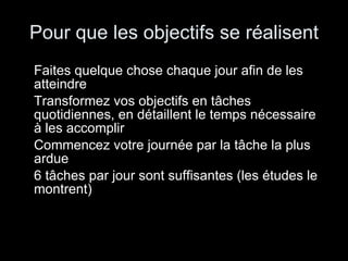 Pour que les objectifs se réalisent Faites quelque chose chaque jour afin de les atteindre Transformez vos objectifs en tâches quotidiennes, en détaillent le temps nécessaire à les accomplir Commencez votre journée par la tâche la plus ardue 6 tâches par jour sont suffisantes (les études le montrent) 