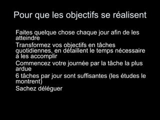 Pour que les objectifs se réalisent Faites quelque chose chaque jour afin de les atteindre Transformez vos objectifs en tâches quotidiennes, en détaillent le temps nécessaire à les accomplir Commencez votre journée par la tâche la plus ardue 6 tâches par jour sont suffisantes (les études le montrent) Sachez déléguer 