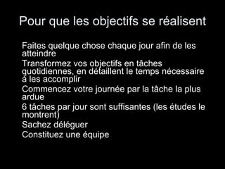 Pour que les objectifs se réalisent Faites quelque chose chaque jour afin de les atteindre Transformez vos objectifs en tâches quotidiennes, en détaillent le temps nécessaire à les accomplir Commencez votre journée par la tâche la plus ardue 6 tâches par jour sont suffisantes (les études le montrent) Sachez déléguer Constituez une équipe 