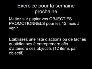 Exercice pour la semaine prochaine Mettez sur papier vos OBJECTIFS PROMOTIONNELS pour les 12 mois à venir Etablissez une liste d’actions ou de tâches quotidiennes à entreprendre afin d’atteindre ces objectifs (12 items par objectif) 