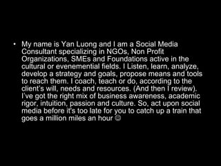 My name is Yan Luong and I am a Social Media Consultant specializing in NGOs, Non Profit Organizations, SMEs and Foundations active in the cultural or evenemential fields. I Listen, learn, analyze, develop a strategy and goals, propose means and tools to reach them. I coach, teach or do, according to the client’s will, needs and resources. (And then I review). I’ve got the right mix of business awareness, academic rigor, intuition, passion and culture. So, act upon social media before it's too late for you to catch up a train that goes a million miles an hour   