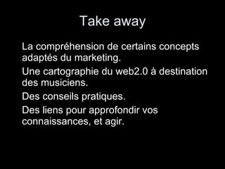 Take away La compréhension de certains concepts adaptés du marketing. Une cartographie du web2.0 à destination des musiciens. Des conseils pratiques. Des liens pour approfondir vos connaissances, et agir. 