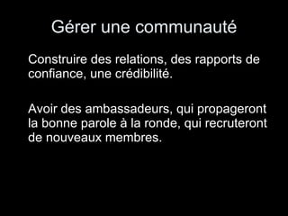 Gérer une communauté Construire des relations, des rapports de confiance, une crédibilité. Avoir des ambassadeurs, qui propageront la bonne parole à la ronde, qui recruteront de nouveaux membres. 
