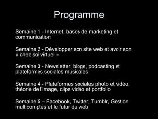 Programme Semaine 1 - Internet, bases de marketing et communication   Semaine 2 - Développer son site web et avoir son « chez soi virtuel »  Semaine 3 - Newsletter, blogs, podcasting et plateformes sociales musicales Semaine 4 - Plateformes sociales photo et vidéo, théorie de l’image, clips vidéo et portfolio Semaine 5 – Facebook, Twitter, Tumblr, Gestion multicomptes et le futur du web 