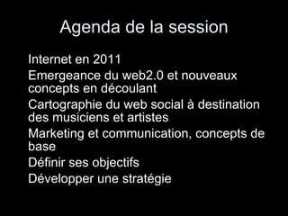 Agenda de la session Internet en 2011 Emergeance du web2.0 et nouveaux concepts en découlant Cartographie du web social à destination des musiciens et artistes Marketing et communication, concepts de base Définir ses objectifs Développer une stratégie 