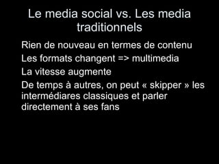 Le media social vs. Les media traditionnels Rien de nouveau en termes de contenu Les formats changent => multimedia La vitesse augmente De temps à autres, on peut « skipper » les intermédiares classiques et parler directement à ses fans 
