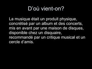 D’où vient-on? La musique était un produit physique, concrétisé par un album et des concerts, mis en avant par une maison de disques, disponible chez un disquaire, recommandé par un critique musical et un cercle d’amis. 