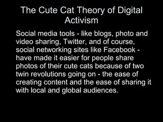 The Cute Cat Theory of Digital Activism Social media tools - like blogs, photo and video sharing, Twitter, and of course, social networking sites like Facebook - have made it easier for people share photos of their cute cats because of two twin revolutions going on - the ease of creating content and the ease of sharing it with local and global audiences. 