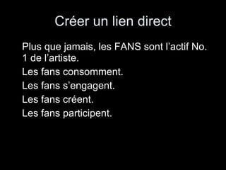 Créer un lien direct Plus que jamais, les FANS sont l’actif No. 1 de l’artiste. Les fans consomment. Les fans s’engagent. Les fans créent. Les fans participent. 