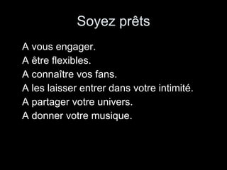 Soyez prêts A vous engager. A être flexibles. A connaître vos fans. A les laisser entrer dans votre intimité. A partager votre univers. A donner votre musique. 