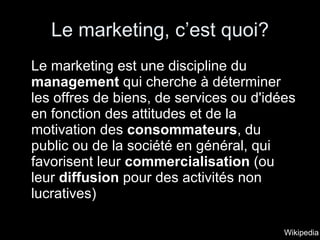 Le marketing, c’est quoi? Le marketing est une discipline du  management  qui cherche à déterminer les offres de biens, de services ou d'idées en fonction des attitudes et de la motivation des  consommateurs , du public ou de la société en général, qui favorisent leur  commercialisation  (ou leur  diffusion  pour des activités non lucratives)  Wikipedia 
