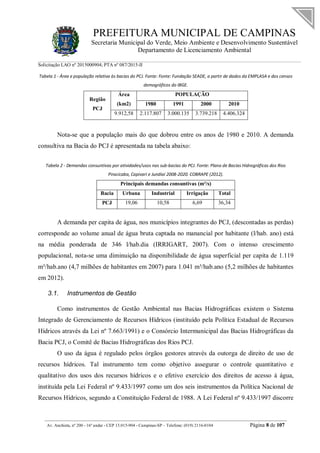 PREFEITURA MUNICIPAL DE CAMPINAS
Secretaria Municipal do Verde, Meio Ambiente e Desenvolvimento Sustentável
Departamento de Licenciamento Ambiental
Solicitação LAO nº 2015000904; PTA nº 087/2015-II
__________________________________________________________________________________________
Av. Anchieta, nº 200 - 16º andar - CEP 13.015-904 - Campinas-SP – Telefone: (019) 2116-0104 Página 8 de 107
Tabela 1 - Área e população relativa às bacias do PCJ. Fonte: Fonte: Fundação SEADE, a partir de dados da EMPLASA e dos censos
demográficos do IBGE.
Região
PCJ
Área
(km2)
POPULAÇÃO
1980 1991 2000 2010
9.912,58 2.117.807 3.000.135 3.739.218 4.406.324
Nota-se que a população mais do que dobrou entre os anos de 1980 e 2010. A demanda
consultiva na Bacia do PCJ é apresentada na tabela abaixo:
Tabela 2 - Demandas consuntivas por atividades/usos nas sub-bacias do PCJ. Fonte: Plano de Bacias Hidrográficas dos Rios
Piracicaba, Capivari e Jundiaí 2008-2020. COBRAPE (2012).
Principais demandas consuntivas (m³/s)
Bacia Urbana Industrial Irrigação Total
PCJ 19,06 10,58 6,69 36,34
A demanda per capita de água, nos municípios integrantes do PCJ, (descontadas as perdas)
corresponde ao volume anual de água bruta captada no manancial por habitante (l/hab. ano) está
na média ponderada de 346 l/hab.dia (IRRIGART, 2007). Com o intenso crescimento
populacional, nota-se uma diminuição na disponibilidade de água superficial per capita de 1.119
m³/hab.ano (4,7 milhões de habitantes em 2007) para 1.041 m³/hab.ano (5,2 milhões de habitantes
em 2012).
3.1. Instrumentos de Gestão
Como instrumentos de Gestão Ambiental nas Bacias Hidrográficas existem o Sistema
Integrado de Gerenciamento de Recursos Hídricos (instituído pela Política Estadual de Recursos
Hídricos através da Lei nº 7.663/1991) e o Consórcio Intermunicipal das Bacias Hidrográficas da
Bacia PCJ, o Comitê de Bacias Hidrográficas dos Rios PCJ.
O uso da água é regulado pelos órgãos gestores através da outorga de direito de uso de
recursos hídricos. Tal instrumento tem como objetivo assegurar o controle quantitativo e
qualitativo dos usos dos recursos hídricos e o efetivo exercício dos direitos de acesso à água,
instituída pela Lei Federal nº 9.433/1997 como um dos seis instrumentos da Política Nacional de
Recursos Hídricos, segundo a Constituição Federal de 1988. A Lei Federal nº 9.433/1997 discorre
 