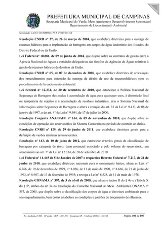 PREFEITURA MUNICIPAL DE CAMPINAS
Secretaria Municipal do Verde, Meio Ambiente e Desenvolvimento Sustentável
Departamento de Licenciamento Ambiental
Solicitação LAO nº 2015000904; PTA nº 087/2015-II
__________________________________________________________________________________________
Av. Anchieta, nº 200 - 16º andar - CEP 13.015-904 - Campinas-SP – Telefone: (019) 2116-0104 Página 100 de 107
Resolução CNRH nº 37, de 26 de março de 2004, que estabelece diretrizes para a outorga de
recursos hídricos para a implantação de barragens em corpos de água dedomínio dos Estados, do
Distrito Federal ou da União.
Lei Federal nº 10.881, de 09 de junho de 2004, que dispõe sobre os contratos de gestão entre a
Agência Nacional de Águas e entidades delegatárias das funções de Agências de Águas relativas à
gestão de recursos hídricos de domínio da União.
Resolução CNRH nº 65, de 07 de dezembro de 2006, que estabelece diretrizes de articulação
dos procedimentos para obtenção da outorga de direito de uso de recursoshídricos com os
procedimentos de licenciamento ambiental.
Lei Federal nº 12.334, de 20 de setembro de 2010, que estabelece a Política Nacional de
Segurança de Barragens destinadas à acumulação de água para quaisquer usos, à disposição final
ou temporária de rejeitos e à acumulação de resíduos industriais, cria o Sistema Nacional de
Informações sobre Segurança de Barragens e altera a redação do art. 35 da Lei n° 9.433, de 08 de
janeiro de 1997, e do art. 4° da Lei n° 9.984, de 17 de julho de 2000.
Resolução Conjunta ANA/DAEE nº 614, de 09 de novembro de 2010, que dispõe sobre as
condições de operação dos reservatórios do Sistema Cantareira no período de controle de cheias.
Resolução CNRH nº 129, de 29 de junho de 2011, que estabelece diretrizes gerais para a
definição de vazões mínimas remanescentes.
Resolução nº 143, de 10 de julho de 2012, que estabelece critérios gerais de classificação de
barragens por categoria de risco, dano potencial associado e pelo volume do reservatório, em
atendimento ao art. 7° da Lei n° 12.334, de 20 de setembro de 2010.
Lei Federal nº 11.445 de 5 de Janeiro de 2007 e respectivo Decreto Federal nº 7.217, de 21 de
junho de 2010, que estabelece diretrizes nacionais para o saneamento básico; altera as Leis n°
6.766, de 19 de dezembro de 1979, n° 8.036, de 11 de maio de 1990, n° 8.666, de 21 de junho de
1993, n° 8.987, de 13 de fevereiro de 1995; e revoga a Lei n° 6.528, de 11 de maio de 1978.
Resolução CONAMA nº 397, de 3 de abril de 2008, que altera o inciso II do § 4o e aTabela X
do § 5º, ambos do art.34 da Resolução do Conselho Nacional do Meio Ambiente-CONAMA nº
357, de 2005, que dispõe sobre a classificação dos corpos de água e diretrizes ambientais para o
seu enquadramento, bem como estabelece as condições e padrões de lançamento de efluentes.
 