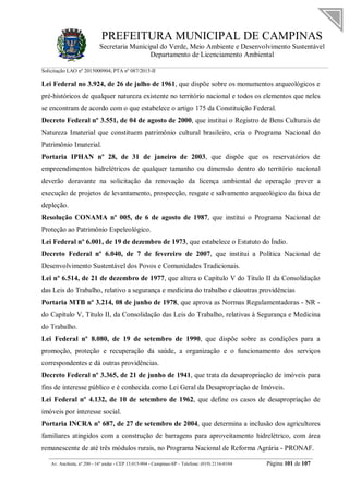 PREFEITURA MUNICIPAL DE CAMPINAS
Secretaria Municipal do Verde, Meio Ambiente e Desenvolvimento Sustentável
Departamento de Licenciamento Ambiental
Solicitação LAO nº 2015000904; PTA nº 087/2015-II
__________________________________________________________________________________________
Av. Anchieta, nº 200 - 16º andar - CEP 13.015-904 - Campinas-SP – Telefone: (019) 2116-0104 Página 101 de 107
Lei Federal no 3.924, de 26 de julho de 1961, que dispõe sobre os monumentos arqueológicos e
pré-históricos de qualquer natureza existente no território nacional e todos os elementos que neles
se encontram de acordo com o que estabelece o artigo 175 da Constituição Federal.
Decreto Federal nº 3.551, de 04 de agosto de 2000, que institui o Registro de Bens Culturais de
Natureza Imaterial que constituem patrimônio cultural brasileiro, cria o Programa Nacional do
Patrimônio Imaterial.
Portaria IPHAN nº 28, de 31 de janeiro de 2003, que dispõe que os reservatórios de
empreendimentos hidrelétricos de qualquer tamanho ou dimensão dentro do território nacional
deverão doravante na solicitação da renovação da licença ambiental de operação prever a
execução de projetos de levantamento, prospecção, resgate e salvamento arqueológico da faixa de
depleção.
Resolução CONAMA nº 005, de 6 de agosto de 1987, que institui o Programa Nacional de
Proteção ao Patrimônio Espeleológico.
Lei Federal nº 6.001, de 19 de dezembro de 1973, que estabelece o Estatuto do Índio.
Decreto Federal nº 6.040, de 7 de fevereiro de 2007, que institui a Política Nacional de
Desenvolvimento Sustentável dos Povos e Comunidades Tradicionais.
Lei nº 6.514, de 21 de dezembro de 1977, que altera o Capítulo V do Titulo II da Consolidação
das Leis do Trabalho, relativo a segurança e medicina do trabalho e dáoutras providências
Portaria MTB nº 3.214, 08 de junho de 1978, que aprova as Normas Regulamentadoras - NR -
do Capítulo V, Título II, da Consolidação das Leis do Trabalho, relativas à Segurança e Medicina
do Trabalho.
Lei Federal nº 8.080, de 19 de setembro de 1990, que dispõe sobre as condições para a
promoção, proteção e recuperação da saúde, a organização e o funcionamento dos serviços
correspondentes e dá outras providências.
Decreto Federal nº 3.365, de 21 de junho de 1941, que trata da desapropriação de imóveis para
fins de interesse público e é conhecida como Lei Geral da Desapropriação de Imóveis.
Lei Federal nº 4.132, de 10 de setembro de 1962, que define os casos de desapropriação de
imóveis por interesse social.
Portaria INCRA nº 687, de 27 de setembro de 2004, que determina a inclusão dos agricultores
familiares atingidos com a construção de barragens para aproveitamento hidrelétrico, com área
remanescente de até três módulos rurais, no Programa Nacional de Reforma Agrária - PRONAF.
 