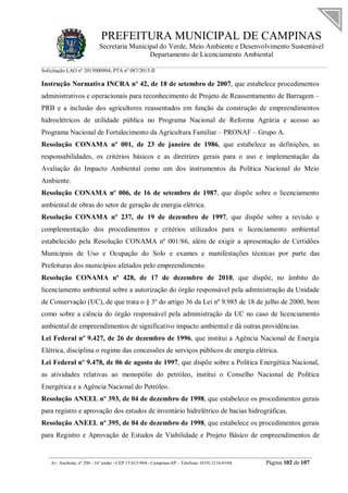 PREFEITURA MUNICIPAL DE CAMPINAS
Secretaria Municipal do Verde, Meio Ambiente e Desenvolvimento Sustentável
Departamento de Licenciamento Ambiental
Solicitação LAO nº 2015000904; PTA nº 087/2015-II
__________________________________________________________________________________________
Av. Anchieta, nº 200 - 16º andar - CEP 13.015-904 - Campinas-SP – Telefone: (019) 2116-0104 Página 102 de 107
Instrução Normativa INCRA nº 42, de 18 de setembro de 2007, que estabelece procedimentos
administrativos e operacionais para reconhecimento de Projeto de Reassentamento de Barragem –
PRB e a inclusão dos agricultores reassentados em função da construção de empreendimentos
hidroelétricos de utilidade pública no Programa Nacional de Reforma Agrária e acesso ao
Programa Nacional de Fortalecimento da Agricultura Familiar – PRONAF – Grupo A.
Resolução CONAMA nº 001, de 23 de janeiro de 1986, que estabelece as definições, as
responsabilidades, os critérios básicos e as diretrizes gerais para o uso e implementação da
Avaliação do Impacto Ambiental como um dos instrumentos da Política Nacional do Meio
Ambiente.
Resolução CONAMA nº 006, de 16 de setembro de 1987, que dispõe sobre o licenciamento
ambiental de obras do setor de geração de energia elétrica.
Resolução CONAMA nº 237, de 19 de dezembro de 1997, que dispõe sobre a revisão e
complementação dos procedimentos e critérios utilizados para o licenciamento ambiental
estabelecido pela Resolução CONAMA nº 001/86, além de exigir a apresentação de Certidões
Municipais de Uso e Ocupação do Solo e exames e manifestações técnicas por parte das
Prefeituras dos municípios afetados pelo empreendimento.
Resolução CONAMA nº 428, de 17 de dezembro de 2010, que dispõe, no âmbito do
licenciamento ambiental sobre a autorização do órgão responsável pela administração da Unidade
de Conservação (UC), de que trata o § 3º do artigo 36 da Lei nº 9.985 de 18 de julho de 2000, bem
como sobre a ciência do órgão responsável pela administração da UC no caso de licenciamento
ambiental de empreendimentos de significativo impacto ambiental e dá outras providências.
Lei Federal nº 9.427, de 26 de dezembro de 1996, que institui a Agência Nacional de Energia
Elétrica, disciplina o regime das concessões de serviços públicos de energia elétrica.
Lei Federal nº 9.478, de 06 de agosto de 1997, que dispõe sobre a Política Energética Nacional,
as atividades relativas ao monopólio do petróleo, institui o Conselho Nacional de Política
Energética e a Agência Nacional do Petróleo.
Resolução ANEEL nº 393, de 04 de dezembro de 1998, que estabelece os procedimentos gerais
para registro e aprovação dos estudos de inventário hidrelétrico de bacias hidrográficas.
Resolução ANEEL nº 395, de 04 de dezembro de 1998, que estabelece os procedimentos gerais
para Registro e Aprovação de Estudos de Viabilidade e Projeto Básico de empreendimentos de
 