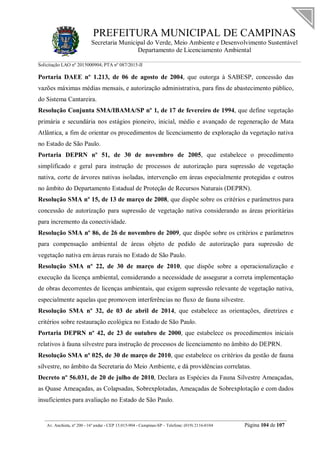 PREFEITURA MUNICIPAL DE CAMPINAS
Secretaria Municipal do Verde, Meio Ambiente e Desenvolvimento Sustentável
Departamento de Licenciamento Ambiental
Solicitação LAO nº 2015000904; PTA nº 087/2015-II
__________________________________________________________________________________________
Av. Anchieta, nº 200 - 16º andar - CEP 13.015-904 - Campinas-SP – Telefone: (019) 2116-0104 Página 104 de 107
Portaria DAEE nº 1.213, de 06 de agosto de 2004, que outorga à SABESP, concessão das
vazões máximas médias mensais, e autorização administrativa, para fins de abastecimento público,
do Sistema Cantareira.
Resolução Conjunta SMA/IBAMA/SP nº 1, de 17 de fevereiro de 1994, que define vegetação
primária e secundária nos estágios pioneiro, inicial, médio e avançado de regeneração de Mata
Atlântica, a fim de orientar os procedimentos de licenciamento de exploração da vegetação nativa
no Estado de São Paulo.
Portaria DEPRN nº 51, de 30 de novembro de 2005, que estabelece o procedimento
simplificado e geral para instrução de processos de autorização para supressão de vegetação
nativa, corte de árvores nativas isoladas, intervenção em áreas especialmente protegidas e outros
no âmbito do Departamento Estadual de Proteção de Recursos Naturais (DEPRN).
Resolução SMA nº 15, de 13 de março de 2008, que dispõe sobre os critérios e parâmetros para
concessão de autorização para supressão de vegetação nativa considerando as áreas prioritárias
para incremento da conectividade.
Resolução SMA nº 86, de 26 de novembro de 2009, que dispõe sobre os critérios e parâmetros
para compensação ambiental de áreas objeto de pedido de autorização para supressão de
vegetação nativa em áreas rurais no Estado de São Paulo.
Resolução SMA nº 22, de 30 de março de 2010, que dispõe sobre a operacionalização e
execução da licença ambiental, considerando a necessidade de assegurar a correta implementação
de obras decorrentes de licenças ambientais, que exigem supressão relevante de vegetação nativa,
especialmente aquelas que promovem interferências no fluxo de fauna silvestre.
Resolução SMA nº 32, de 03 de abril de 2014, que estabelece as orientações, diretrizes e
critérios sobre restauração ecológica no Estado de São Paulo.
Portaria DEPRN nº 42, de 23 de outubro de 2000, que estabelece os procedimentos iniciais
relativos à fauna silvestre para instrução de processos de licenciamento no âmbito do DEPRN.
Resolução SMA nº 025, de 30 de março de 2010, que estabelece os critérios da gestão de fauna
silvestre, no âmbito da Secretaria do Meio Ambiente, e dá providências correlatas.
Decreto nº 56.031, de 20 de julho de 2010, Declara as Espécies da Fauna Silvestre Ameaçadas,
as Quase Ameaçadas, as Colapsadas, Sobrexplotadas, Ameaçadas de Sobrexplotação e com dados
insuficientes para avaliação no Estado de São Paulo.
 