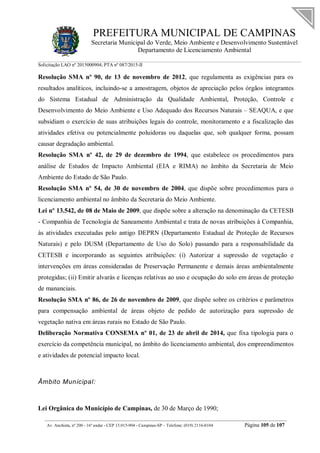 PREFEITURA MUNICIPAL DE CAMPINAS
Secretaria Municipal do Verde, Meio Ambiente e Desenvolvimento Sustentável
Departamento de Licenciamento Ambiental
Solicitação LAO nº 2015000904; PTA nº 087/2015-II
__________________________________________________________________________________________
Av. Anchieta, nº 200 - 16º andar - CEP 13.015-904 - Campinas-SP – Telefone: (019) 2116-0104 Página 105 de 107
Resolução SMA nº 90, de 13 de novembro de 2012, que regulamenta as exigências para os
resultados analíticos, incluindo-se a amostragem, objetos de apreciação pelos órgãos integrantes
do Sistema Estadual de Administração da Qualidade Ambiental, Proteção, Controle e
Desenvolvimento do Meio Ambiente e Uso Adequado dos Recursos Naturais – SEAQUA, e que
subsidiam o exercício de suas atribuições legais do controle, monitoramento e a fiscalização das
atividades efetiva ou potencialmente poluidoras ou daquelas que, sob qualquer forma, possam
causar degradação ambiental.
Resolução SMA nº 42, de 29 de dezembro de 1994, que estabelece os procedimentos para
análise de Estudos de Impacto Ambiental (EIA e RIMA) no âmbito da Secretaria de Meio
Ambiente do Estado de São Paulo.
Resolução SMA nº 54, de 30 de novembro de 2004, que dispõe sobre procedimentos para o
licenciamento ambiental no âmbito da Secretaria do Meio Ambiente.
Lei nº 13.542, de 08 de Maio de 2009, que dispõe sobre a alteração na denominação da CETESB
- Companhia de Tecnologia de Saneamento Ambiental e trata de novas atribuições à Companhia,
às atividades executadas pelo antigo DEPRN (Departamento Estadual de Proteção de Recursos
Naturais) e pelo DUSM (Departamento de Uso do Solo) passando para a responsabilidade da
CETESB e incorporando as seguintes atribuições: (i) Autorizar a supressão de vegetação e
intervenções em áreas consideradas de Preservação Permanente e demais áreas ambientalmente
protegidas; (ii) Emitir alvarás e licenças relativas ao uso e ocupação do solo em áreas de proteção
de mananciais.
Resolução SMA nº 86, de 26 de novembro de 2009, que dispõe sobre os critérios e parâmetros
para compensação ambiental de áreas objeto de pedido de autorização para supressão de
vegetação nativa em áreas rurais no Estado de São Paulo.
Deliberação Normativa CONSEMA nº 01, de 23 de abril de 2014, que fixa tipologia para o
exercício da competência municipal, no âmbito do licenciamento ambiental, dos empreendimentos
e atividades de potencial impacto local.
Âmbito Municipal:
Lei Orgânica do Município de Campinas, de 30 de Março de 1990;
 