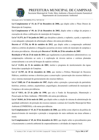 PREFEITURA MUNICIPAL DE CAMPINAS
Secretaria Municipal do Verde, Meio Ambiente e Desenvolvimento Sustentável
Departamento de Licenciamento Ambiental
Solicitação LAO nº 2015000904; PTA nº 087/2015-II
__________________________________________________________________________________________
Av. Anchieta, nº 200 - 16º andar - CEP 13.015-904 - Campinas-SP – Telefone: (019) 2116-0104 Página 106 de 107
Lei Complementar nº 15, de 27 de Dezembro de 2006, que dispõe sobre o Plano Diretor do
Município de Campinas;
Lei Complementar nº 09, de 23 de Dezembro de 2003, dispõe sobre o código de projetos e
execuções de obras e edificações do município de Campinas.
Lei nº 11.571, de 17 de junho de 2003, que disciplina o plantio, o replantio, a poda, a supressão e
o uso adequado e planejado da arborização urbana e dá outras providências.
Decreto nº 17.724, de 08 de outubro de 2012, que dispõe sobre a compensação ambiental
relativa a critérios de plantios e obrigações acessórias em áreas verdes do município de campinas e
dá outras providências. Alterada pelo Decreto nº 18.108, de 25 de setembro de 2005.
Resolução nº 05, de 23 de maio de 2014, que regulamenta os procedimentos administrativos e as
compensações referentes ao corte e à exploração de árvores nativas e exóticas plantadas
comercialmente e ao corte de bosques de espécies exóticas.
Lei nº 11.011, de 31 de outubro de 2001, institui o programa de monitoramento das águas
fornecidas à população de Campinas.
Lei nº 12.787, de 20 de dezembro de 2006, que institui a Política Municipal de Recursos
Hídricos, estabelece normas e diretrizes para a conservação e preservação dos recursos hídricos e
cria o sistema municipal de gerenciamento dos recursos hídricos.
Lei nº 5.885, de 17 de dezembro de 1987, dispõe sobre a proteção e preservação do patrimônio
histórico, artístico, estético, arquitetônico, arqueológico, documental e ambiental do município de
Campinas e dá outras providências.
Lei nº 9.811, de 23 de julho de 1998, que cria o Fundo de Recuperação, Manutenção e
Preservação do Meio Ambiente - PROAMB e dá outras providências.
Lei nº 10.841, de 24 de maio de 2001, que dispõe sobre a criação do sistema de administração da
qualidade ambiental e de proteção dos recursos naturais e animais do Conselho Municipal de Meio
Ambiente (COMDEMA), e dá outras providências.
Lei Complementar nº 15, de 27 de dezembro de 2006, que define como objetivos da política de
desenvolvimento do município a proteção e recuperação do meio ambiente nas áreas urbanas e
rurais.
Lei Complementar nº 49, de 20 de dezembro de 2013, que dispõe sobre os procedimentos para
o licenciamento e controle ambiental de empreendimentos e atividades de impacto local.
 