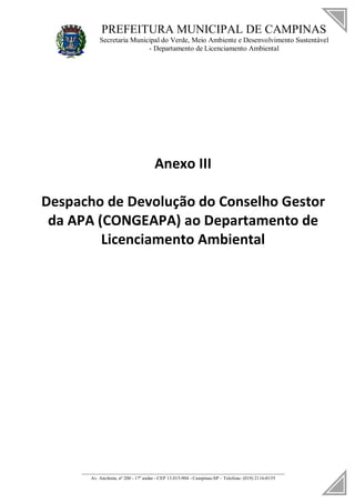 PREFEITURA MUNICIPAL DE CAMPINAS
Secretaria Municipal do Verde, Meio Ambiente e Desenvolvimento Sustentável
- Departamento de Licenciamento Ambiental
____________________________________________________________________
Av. Anchieta, nº 200 - 17º andar - CEP 13.015-904 - Campinas-SP – Telefone: (019) 2116-0155
Anexo III
Despacho de Devolução do Conselho Gestor
da APA (CONGEAPA) ao Departamento de
Licenciamento Ambiental
 