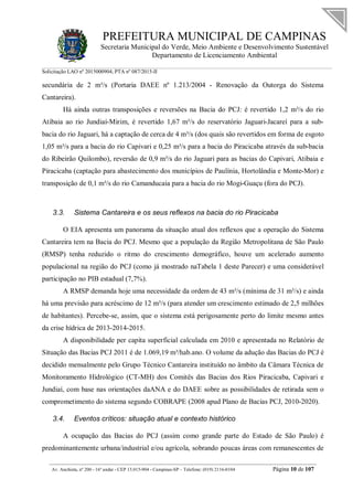 PREFEITURA MUNICIPAL DE CAMPINAS
Secretaria Municipal do Verde, Meio Ambiente e Desenvolvimento Sustentável
Departamento de Licenciamento Ambiental
Solicitação LAO nº 2015000904; PTA nº 087/2015-II
__________________________________________________________________________________________
Av. Anchieta, nº 200 - 16º andar - CEP 13.015-904 - Campinas-SP – Telefone: (019) 2116-0104 Página 10 de 107
secundária de 2 m³/s (Portaria DAEE nº 1.213/2004 - Renovação da Outorga do Sistema
Cantareira).
Há ainda outras transposições e reversões na Bacia do PCJ: é revertido 1,2 m³/s do rio
Atibaia ao rio Jundiaí-Mirim, é revertido 1,67 m³/s do reservatório Jaguari-Jacareí para a sub-
bacia do rio Jaguari, há a captação de cerca de 4 m³/s (dos quais são revertidos em forma de esgoto
1,05 m³/s para a bacia do rio Capivari e 0,25 m³/s para a bacia do Piracicaba através da sub-bacia
do Ribeirão Quilombo), reversão de 0,9 m³/s do rio Jaguari para as bacias do Capivari, Atibaia e
Piracicaba (captação para abastecimento dos municípios de Paulínia, Hortolândia e Monte-Mor) e
transposição de 0,1 m³/s do rio Camanducaia para a bacia do rio Mogi-Guaçu (fora do PCJ).
3.3. Sistema Cantareira e os seus reflexos na bacia do rio Piracicaba
O EIA apresenta um panorama da situação atual dos reflexos que a operação do Sistema
Cantareira tem na Bacia do PCJ. Mesmo que a população da Região Metropolitana de São Paulo
(RMSP) tenha reduzido o ritmo do crescimento demográfico, houve um acelerado aumento
populacional na região do PCJ (como já mostrado naTabela 1 deste Parecer) e uma considerável
participação no PIB estadual (7,7%).
A RMSP demanda hoje uma necessidade da ordem de 43 m³/s (mínima de 31 m³/s) e ainda
há uma previsão para acréscimo de 12 m³/s (para atender um crescimento estimado de 2,5 milhões
de habitantes). Percebe-se, assim, que o sistema está perigosamente perto do limite mesmo antes
da crise hídrica de 2013-2014-2015.
A disponibilidade per capita superficial calculada em 2010 e apresentada no Relatório de
Situação das Bacias PCJ 2011 é de 1.069,19 m³/hab.ano. O volume da adução das Bacias do PCJ é
decidido mensalmente pelo Grupo Técnico Cantareira instituído no âmbito da Câmara Técnica de
Monitoramento Hidrológico (CT-MH) dos Comitês das Bacias dos Rios Piracicaba, Capivari e
Jundiaí, com base nas orientações daANA e do DAEE sobre as possibilidades de retirada sem o
comprometimento do sistema segundo COBRAPE (2008 apud Plano de Bacias PCJ, 2010-2020).
3.4. Eventos críticos: situação atual e contexto histórico
A ocupação das Bacias do PCJ (assim como grande parte do Estado de São Paulo) é
predominantemente urbana/industrial e/ou agrícola, sobrando poucas áreas com remanescentes de
 