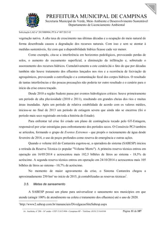 PREFEITURA MUNICIPAL DE CAMPINAS
Secretaria Municipal do Verde, Meio Ambiente e Desenvolvimento Sustentável
Departamento de Licenciamento Ambiental
Solicitação LAO nº 2015000904; PTA nº 087/2015-II
__________________________________________________________________________________________
Av. Anchieta, nº 200 - 16º andar - CEP 13.015-904 - Campinas-SP – Telefone: (019) 2116-0104 Página 11 de 107
vegetação nativa. A alta taxa de crescimento nas últimas décadas e a ocupação do meio natural de
forma desenfreada causou a degradação dos recursos naturais. Com isso e sem se atentar à
medidas sustentáveis, fez com que a disponibilidade hídrica ficasse cada vez menor.
Como exemplo, cita-se a interferência em horizontes pedológicos, provocando perdas de
solos, o aumento do escoamento superficial, a diminuição da infiltração e, sobretudo o
assoreamento dos recursos hídricos. Cumulativamente a este cenário,há o fato de que por décadas
também não houve tratamento dos efluentes lançados nos rios e a ocorrência de lixiviação de
agroquímicos, provocando a eutrofização e a contaminação fecal dos corpos hídricos. O resultado
de tantas interferências e tão poucas precauções não poderia ter outro resultado e o cenário para o
início da crise estava traçado.
Desde 2010 a região Sudeste passa por eventos hidrológicos críticos: houve primeiramente
um período de alta pluviosidade (2010 e 2011), resultando em grandes cheias dos rios e muitas
áreas inundadas. Após um período de relativa estabilidade de acordo com os valores médios,
iniciou-se no final de 2013 um período de estiagem severa que ainda não se encerrou (foi o
período mais seco registrado em toda a história do Estado).
Para enfrentar tal crise foi criado um plano de contingência tocado pelo GT-Estiagem,
responsável por criar estratégias para enfrentamento dos períodos secos. O Consórcio PCJ também
se articulou, formando o grupo de Eventos Extremos - que propôs o racionamento de água desde
fevereiro de 2014, o uso de poços profundos como reserva de emergência e outras ações.
Quando o volume útil do Cantareira esgotou-se, a operadora do sistema (SABESP) iniciou
a retirada da Reserva Técnica (o popular "Volume Morto"). A primeira reserva técnica entrou em
operação em 16/05/2014 e acrescentou mais 182,5 bilhões de litros ao sistema - 18,5% de
acréscimo. A segunda reserva técnica entrou em operação em 24/10/2014 e acrescentou mais 105
bilhões de litros ao sistema - 10,7% de acréscimo.
No momento de maior agravamento da crise, o Sistema Cantareira chegou a
aproximadamente 250 hm³ no início de 2015, já contabilizadas as reservas técnicas1
.
3.5. Metas de saneamento
A SABESP possui um plano para universalizar o saneamento nos municípios em que
atende (atingir 100% de atendimento na coleta e tratamento dos efluentes) até o ano de 2020.
1
http://www2.sabesp.com.br/mananciais/DivulgacaoSiteSabesp.aspx
 