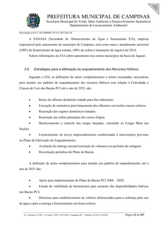 PREFEITURA MUNICIPAL DE CAMPINAS
Secretaria Municipal do Verde, Meio Ambiente e Desenvolvimento Sustentável
Departamento de Licenciamento Ambiental
Solicitação LAO nº 2015000904; PTA nº 087/2015-II
__________________________________________________________________________________________
Av. Anchieta, nº 200 - 16º andar - CEP 13.015-904 - Campinas-SP – Telefone: (019) 2116-0104 Página 12 de 107
A SANASA (Sociedade de Abastecimento de Água e Saneamento S/A), empresa
responsável pelo saneamento do município de Campinas, tem como meta o atendimento universal
(100% de fornecimento de água tratada, 100% de coleta e tratamento de esgoto) até 2016.
Faltam informações no EIA sobre saneamento nos outros municípios da bacia do Jaguari.
3.6. Estratégias para a efetivação do enquadramento dos Recursos Hídricos
Segundo o EIA, as definições de ações complementares a serem executadas, necessárias
para atender aos padrões de enquadramento dos recursos hídricos (em relação à Criticidade e
Classes de Uso) das Bacias PCJ até o ano de 2035, são:
 Reúso de efluente doméstico tratado para fins industriais;
 Execução de emissários para lançamento dos efluentes em trechos menos críticos;
 Reaeração dos esgotos domésticos tratados;
 Reaeração nas calhas principais dos cursos d'água;
 Monitoramento e controle das cargas lançadas, vinculado às Cargas Meta nas
Seções;
 Licenciamento de novos empreendimentos condicionado à intervenções previstas
no Plano de Efetivação do Enquadramento;
 Avaliação de outorga sazonal (restrição de volumes) em períodos de estiagem;
 Reavaliação periódica do Plano de Bacias.
A definição de ações complementares para atender aos padrões de enquadramento, até o
ano de 2035 são:
 Apoio para implementação do Plano de Bacias PCJ 2008 – 2020;
 Estudo de viabilidade de barramentos para aumento das disponibilidades hídricas
nas Bacias PCJ;
 Diretrizes para estabelecimento de critérios diferenciados para a cobrança pelo uso
da água e para a outorga e licenciamento em áreas críticas;
 