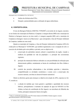 PREFEITURA MUNICIPAL DE CAMPINAS
Secretaria Municipal do Verde, Meio Ambiente e Desenvolvimento Sustentável
Departamento de Licenciamento Ambiental
Solicitação LAO nº 2015000904; PTA nº 087/2015-II
__________________________________________________________________________________________
Av. Anchieta, nº 200 - 16º andar - CEP 13.015-904 - Campinas-SP – Telefone: (019) 2116-0104 Página 13 de 107
 Análise da eficiência das ETEs;
 Situação e potencialidades para a utilização de águas subterrâneas.
4) CONTEXTO LOCAL
O eixo da Barragem Pedreira (304673Ee 7479620N2
), em trecho do rio Jaguari, encontra-
se nos limites dos municípios de Pedreira e Campinas: à margem direita (MD) está o município de
Pedreira (a barragem insere-se em área rural) e à margem esquerda (ME) está o município de
Campinas (a barragem insere-se na Macrozona 1, que corresponde a Área de Proteção Ambiental
de Campinas, também na zona rural).
Quanto ao município de Campinas, a Área de Proteção Ambiental de Campinas (APA) foi
criada pela Lei Municipal nº 10.850/2001, que também regulamenta o uso e ocupação do solo e o
exercício de atividades pelo setor público e privado, com os objetivos de:
I. conservação do patrimônio natural, cultural e arquitetônico da região, visando a
melhoria da qualidade de vida da população e a proteção dos ecossistemas
regionais;
II. proteção dos mananciais hídricos utilizados ou com possibilidade de utilização para
abastecimento público, notadamente as bacias de contribuição dos Rios Atibaia e
Jaguari;
III. controle das pressões urbanizadoras e das atividades agrícolas e industriais,
compatibilizando as atividades econômicas e sociais com a conservação dos
recursos naturais, com base no desenvolvimento sustentável.
Dentre as diretrizes gerais para alcançar os objetivos de criação da APA, expostas no Art.
3º, ressalta-se:
I. a adoção de medidas que visem garantir a qualidade e quantidade dos recursos
hídricos, principalmente à montante da captação de água da SANASA no Rio
Atibaia, na bacia de contribuição do Rio Jaguari e na microbacia do Ribeirão das
Cabras, principais mananciais futuros da região;
2
Todas as coordenadas apresentadas neste PTA foram tiradas do EIA/RIMA. Portanto seguem o mesmo
georreferenciamento e DATUM do Estudo.
 