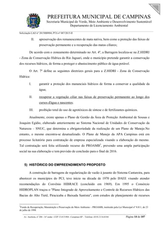 PREFEITURA MUNICIPAL DE CAMPINAS
Secretaria Municipal do Verde, Meio Ambiente e Desenvolvimento Sustentável
Departamento de Licenciamento Ambiental
Solicitação LAO nº 2015000904; PTA nº 087/2015-II
__________________________________________________________________________________________
Av. Anchieta, nº 200 - 16º andar - CEP 13.015-904 - Campinas-SP – Telefone: (019) 2116-0104 Página 14 de 107
II. apreservação dos remanescentes de mata nativa, bem como a proteção das faixas de
preservação permanente e a recuperação das matas ciliares;
De acordo com o zoneamento determinado no Art. 4º, a Barragem localiza-se na Z.HIDRI
- Zona de Conservação Hídrica do Rio Jaguari, onde o município pretende garantir a conservação
dos recursos hídricos, de forma a proteger o abastecimento público de água potável.
O Art. 7º define as seguintes diretrizes gerais para a Z.HIDRI - Zona de Conservação
Hídrica:
I. garantir a proteção dos mananciais hídricos de forma a conservar a qualidade da
água;
II. recuperar a vegetação ciliar nas faixas de preservação permanente ao longo dos
cursos d'água e nascentes;
III. proibição total do uso de agrotóxicos de síntese e de fertilizantes químicos.
Atualmente, existe apenas o Plano de Gestão da Área de Proteção Ambiental de Sousas e
Joaquim Egídio, elaborado anteriormente ao Sistema Nacional de Unidades de Conservação da
Natureza – SNUC, que determina a obrigatoriedade da realização de um Plano de Manejo.No
entanto, o mesmo encontra-se desatualizado. O Plano de Manejo da APA Campinas está em
processo licitatório para contratação de empresa especializada visando a elaboração do mesmo.
Tal contratação será feita utilizando recurso do PROAMB3
, prevendo uma ampla participação
social na sua elaboração e tem previsão de conclusão para o final de 2016.
5) HISTÓRICO DO EMPREENDIMENTO PROPOSTO
A construção de barragens de regularização de vazão à jusante do Sistema Cantareira, para
abastecer os municípios do PCJ, teve início na década de 1970 pelo DAEE visando atender
recomendações do Convênio HIBRACE (concluído em 1969). Em 1995 o Consórcio
HIDROPLAN traçou o "Plano Integrado de Aproveitamento e Controle de Recursos Hídricos das
Bacias do Alto Tietê, Piracicaba e Baixada Santista", com estudos de planejamento de recursos
3
Fundo de Recuperação, Manutenção e Preservação do Meio Ambiente – PROAMB, instituído pela Lei Municipal nº 9.811, de 23
de julho de 1998
 