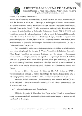 PREFEITURA MUNICIPAL DE CAMPINAS
Secretaria Municipal do Verde, Meio Ambiente e Desenvolvimento Sustentável
Departamento de Licenciamento Ambiental
Solicitação LAO nº 2015000904; PTA nº 087/2015-II
__________________________________________________________________________________________
Av. Anchieta, nº 200 - 16º andar - CEP 13.015-904 - Campinas-SP – Telefone: (019) 2116-0104 Página 15 de 107
hídricos para essas regiões. Houve também, na década de 1990, um estudo encomendado pela
REPLAN (Refinaria da PETROBRAS, Município de Paulínia) para viabilizar o aumentoda vazão
de captação outorgada à empresa. Em Setembro de 2006 a REPLAN formalizou uma consulta a
Secretaria Executiva dos Comitês PCJ sobre o aumento da vazão outorgada. Na ocasião o comitê
se mostrou favorável emitindo a Deliberação Conjunta dos Comitês PCJ nº 058/2006 onde
condiciona o aumento da vazão a realização de 10 ações no âmbito das bacias do PCJ (estas ações
eram sobre o estudo de novas alternativas de obtenção de água, avaliação de impactos, entre
outros). Em Agosto de 2007 a PETROBRAS/REPLAN contratou a empresa ENGECORPS para o
desenvolvimento de serviços de consultoria para atendimento das ações de números 2, 3, 4 e 5 da
Deliberação Conjunta nº 058/2006.
Estes itens citados e muitos outros estudos e programas convergiram na solução proposta
neste estudo: a implantação das barragens de "Pedreira" (municípios de Pedreira e Campinas) e
"Duas Pontes" (município de Amparo), localizadas nos rios Jaguari e Camanducaia,
respectivamente. As barragens, somadas, tem capacidade de regularização da ordem de 17,2m³/s,
com 98% de garantia. Havia ainda outros possíveis locais para implantação, que foram
descartados com o aprofundamento dos estudos de viabilidade (usando critérios de maior oferta de
água com o menor impacto ambiental possível), conforme será detalhado mais adiante neste
Parecer.
No ano de 2012 o Governador do Estado de São Paulo atribuiu ao DAEE a
responsabilidade pela liderança do processo de construção das mesmas. Iniciou-se uma série de
estudos e projetos que culminaram neste EIA/RIMA e seus diversos estudos associados.
Através de processo licitatório o Consórcio formado pelas empresas HIDROSTUDIO e
THEMAG venceu a concorrência para elaboração do EIA/RIMA. As informações da obra estão
na sequência deste parecer.
5.1. Alternativas Locacionais e Tecnológicas
O histórico dos estudos já foi abordado neste Parecer no item 5. Inicia-se uma explicação
com as alternativas locacionais levantadas bem como os motivos que levaram os responsáveis pela
escolha do local da barragem.
 