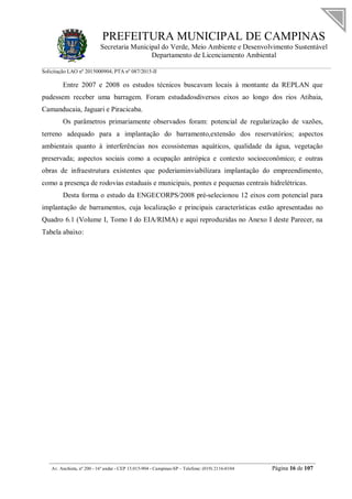 PREFEITURA MUNICIPAL DE CAMPINAS
Secretaria Municipal do Verde, Meio Ambiente e Desenvolvimento Sustentável
Departamento de Licenciamento Ambiental
Solicitação LAO nº 2015000904; PTA nº 087/2015-II
__________________________________________________________________________________________
Av. Anchieta, nº 200 - 16º andar - CEP 13.015-904 - Campinas-SP – Telefone: (019) 2116-0104 Página 16 de 107
Entre 2007 e 2008 os estudos técnicos buscavam locais à montante da REPLAN que
pudessem receber uma barragem. Foram estudadosdiversos eixos ao longo dos rios Atibaia,
Camanducaia, Jaguari e Piracicaba.
Os parâmetros primariamente observados foram: potencial de regularização de vazões,
terreno adequado para a implantação do barramento,extensão dos reservatórios; aspectos
ambientais quanto à interferências nos ecossistemas aquáticos, qualidade da água, vegetação
preservada; aspectos sociais como a ocupação antrópica e contexto socioeconômico; e outras
obras de infraestrutura existentes que poderiaminviabilizara implantação do empreendimento,
como a presença de rodovias estaduais e municipais, pontes e pequenas centrais hidrelétricas.
Desta forma o estudo da ENGECORPS/2008 pré-selecionou 12 eixos com potencial para
implantação de barramentos, cuja localização e principais características estão apresentadas no
Quadro 6.1 (Volume I, Tomo I do EIA/RIMA) e aqui reproduzidas no Anexo I deste Parecer, na
Tabela abaixo:
 
