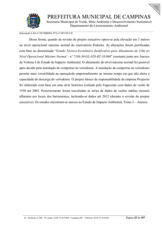 PREFEITURA MUNICIPAL DE CAMPINAS
Secretaria Municipal do Verde, Meio Ambiente e Desenvolvimento Sustentável
Departamento de Licenciamento Ambiental
Solicitação LAO nº 2015000904; PTA nº 087/2015-II
__________________________________________________________________________________________
Av. Anchieta, nº 200 - 16º andar - CEP 13.015-904 - Campinas-SP – Telefone: (019) 2116-0104 Página 22 de 107
Dessa forma, quando da revisão do projeto executivo optou-se pela elevação em 3 metros
no nível operacional máximo normal do reservatório Pedreira. As alterações foram justificadas
com base no denominado “Estudo Técnico-Econômico Justificativo para Alteamento de 3,0m no
Nível Operacional Máximo Normal – nº 7188-30-GL-820-RT-10.060” constante junto aos Anexos
do Volume I do Estudo de Impacto Ambiental. O alteamento do nível máximo normal foi possível
após decidir pela instalação de comportas no vertedouro. A instalação de comportas no vertedouro
permite mais versatilidade na operaçãodo empreendimento ao mesmo tempo em que não altera a
capacidade de descarga do vertedouro. O projeto básico de responsabilidade da empresa Projectus
foi elaborado com base em uma série histórica avaliada pela Engecorps com dados de vazão de
1930 até 2003. Posteriormente foram reavaliadas as séries de dados de vazões médias mensais
afluentes aos locais dos barramentos, incluindo-se dados até 2012 (durante a revisão do projeto
executivo). Os estudos encontram-se anexos ao Estudo de Impacto Ambiental, Tomo 3 – Anexos.
 